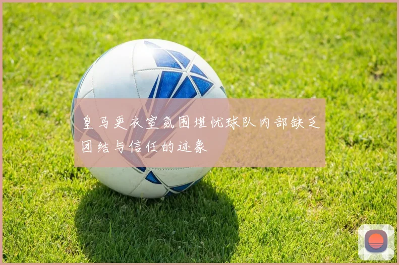 皇马更衣室氛围堪忧球队内部缺乏团结与信任的迹象