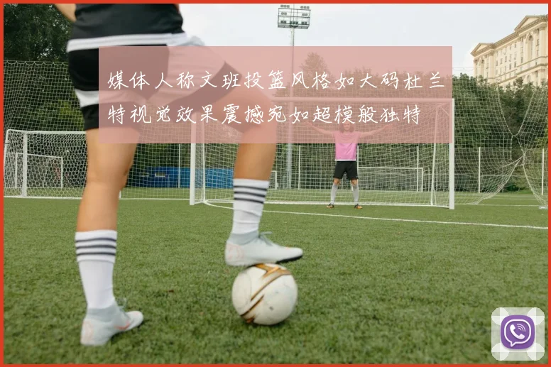 媒体人称文班投篮风格如大码杜兰特视觉效果震撼宛如超模般独特
