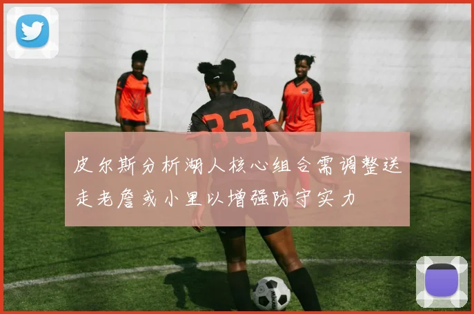 皮尔斯分析湖人核心组合需调整送走老詹或小里以增强防守实力