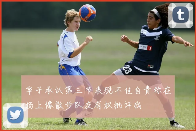 华子承认第三节表现不佳自责称在场上像散步队友有权批评我