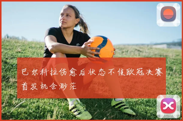 巴尔科拉伤愈后状态不佳欧冠决赛首发机会渺茫