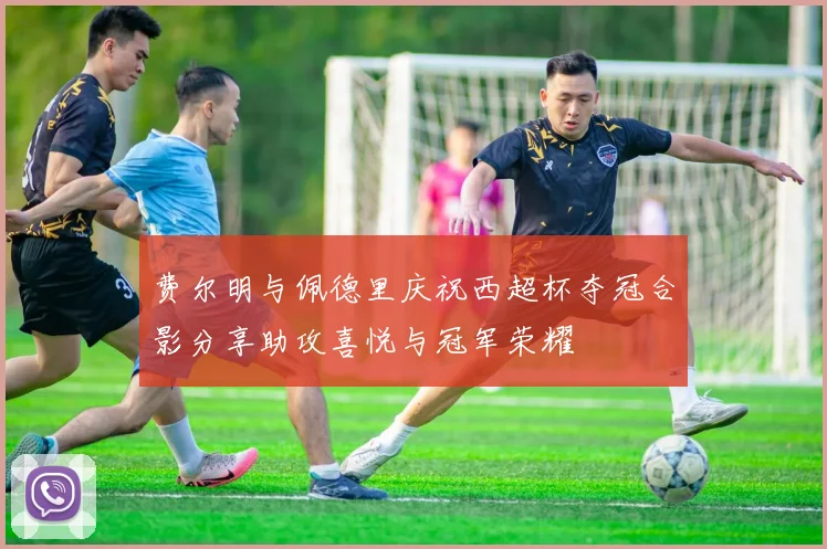 费尔明与佩德里庆祝西超杯夺冠合影分享助攻喜悦与冠军荣耀