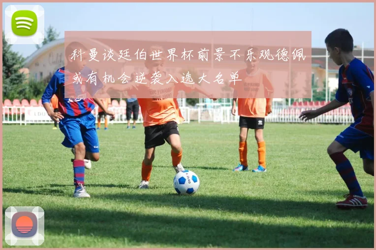 科曼谈廷伯世界杯前景不乐观德佩或有机会逆袭入选大名单