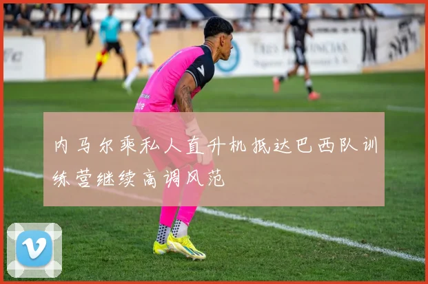 内马尔乘私人直升机抵达巴西队训练营继续高调风范