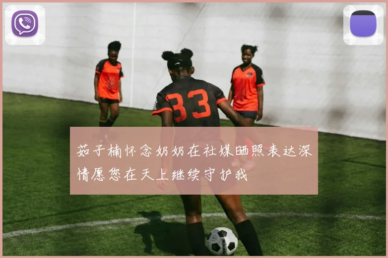 茹子楠怀念奶奶在社媒晒照表达深情愿您在天上继续守护我