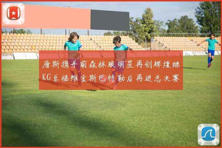 唐斯携手前森林狼明星再创辉煌继KG乐福维金斯巴特勒后再进总决赛