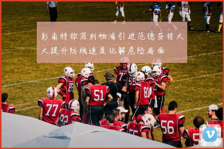 彭南特称若利物浦引进范德芬将大大提升防线速度化解危险局面