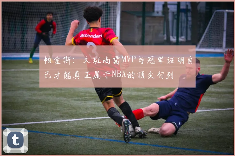帕金斯：文班尚需MVP与冠军证明自己才能真正属于NBA的顶尖行列