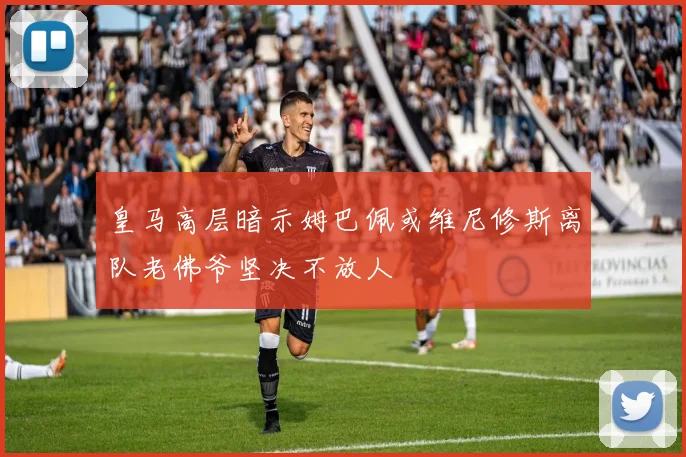 皇马高层暗示姆巴佩或维尼修斯离队老佛爷坚决不放人