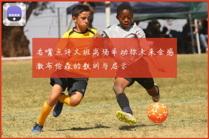 名嘴点评文班离场举动称未来会感激布伦森的教训与启示