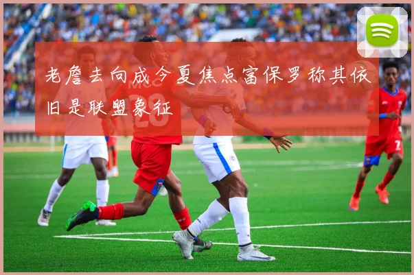 老詹去向成今夏焦点富保罗称其依旧是联盟象征