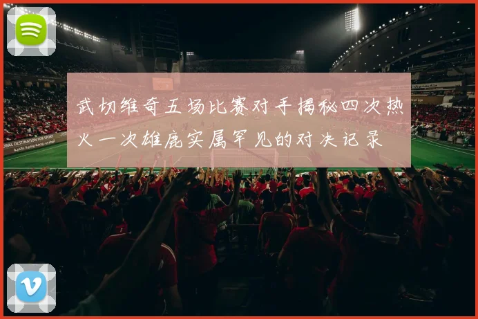 武切维奇五场比赛对手揭秘四次热火一次雄鹿实属罕见的对决记录