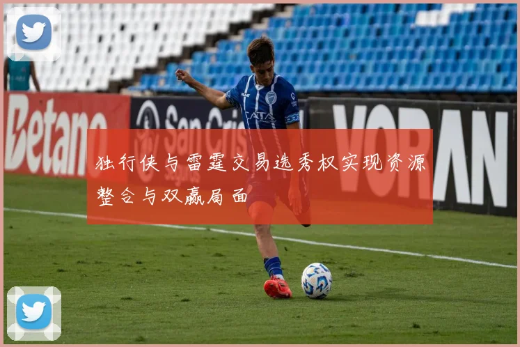 独行侠与雷霆交易选秀权实现资源整合与双赢局面