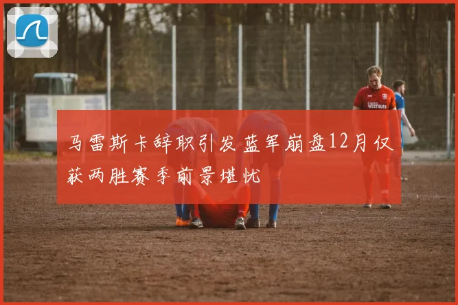马雷斯卡辞职引发蓝军崩盘12月仅获两胜赛季前景堪忧