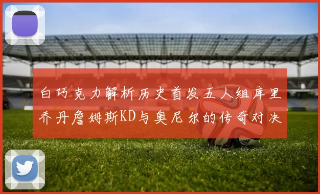 白巧克力解析历史首发五人组库里乔丹詹姆斯KD与奥尼尔的传奇对决与影响
