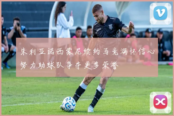 朱利亚诺西蒙尼续约马竞满怀信心努力助球队争夺更多荣誉