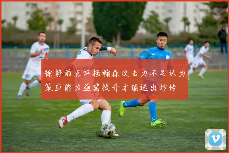 徐静雨点评杨瀚森攻击力不足认为策应能力亟需提升才能送出妙传
