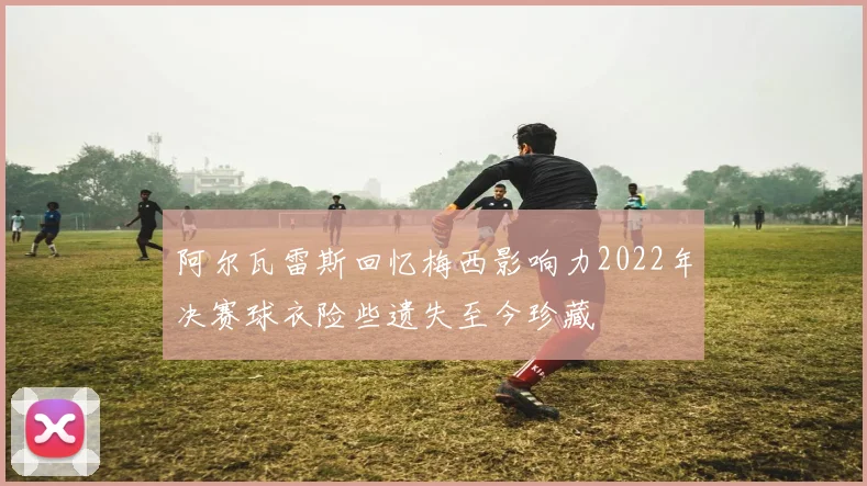 阿尔瓦雷斯回忆梅西影响力2022年决赛球衣险些遗失至今珍藏