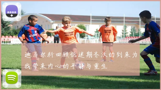 迪马尔科回顾低迷期齐沃的到来为我带来内心的平静与重生