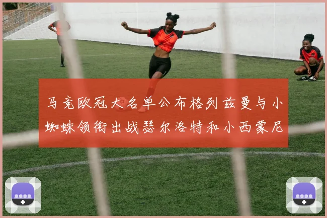 马竞欧冠大名单公布格列兹曼与小蜘蛛领衔出战瑟尔洛特和小西蒙尼在列